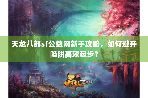 天龙八部sf公益网新手攻略，如何避开陷阱高效起步？