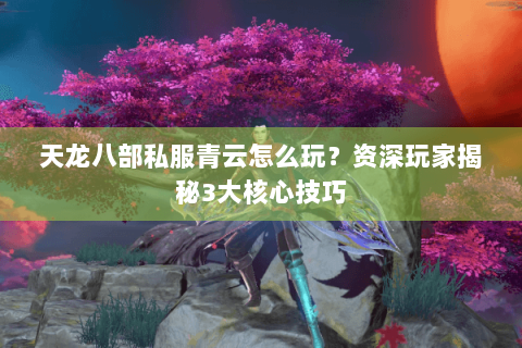 天龙八部私服青云怎么玩?资深玩家揭秘3大核心技巧 天龙八部私服青云怎么玩?资深玩家揭秘3大核心技巧