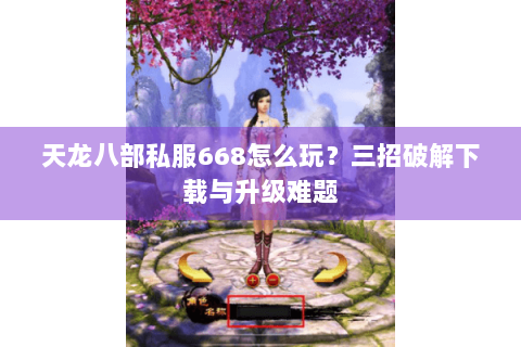 天龙八部私服668怎么玩?三招破解下载与升级难题 天龙八部私服668怎么玩?三招破解下载与升级难题