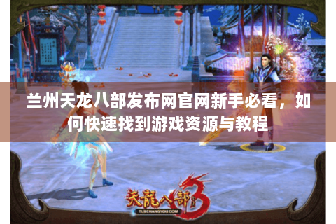 兰州天龙八部发布网官网新手必看，如何快速找到游戏资源与教程