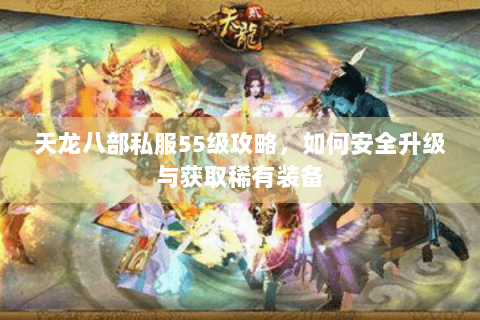 天龙八部私服55级攻略,如何安全升级与获取稀有装备 天龙八部私服55级攻略,如何安全升级与获取稀有装备