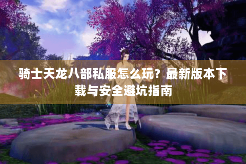 骑士天龙八部私服怎么玩?最新版本下载与安全避坑指南 骑士天龙八部私服怎么玩?最新版本下载与安全避坑指南