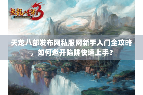 天龙八部发布网私服网新手入门全攻略，如何避开陷阱快速上手？