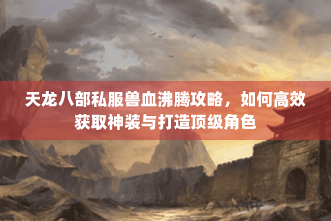 天龙八部私服兽血沸腾攻略,如何高效获取神装与打造顶级角色 天龙八部私服兽血沸腾攻略,如何高效获取神装与打造顶级角色