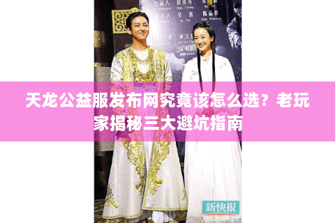 天龙公益服发布网究竟该怎么选？老玩家揭秘三大避坑指南