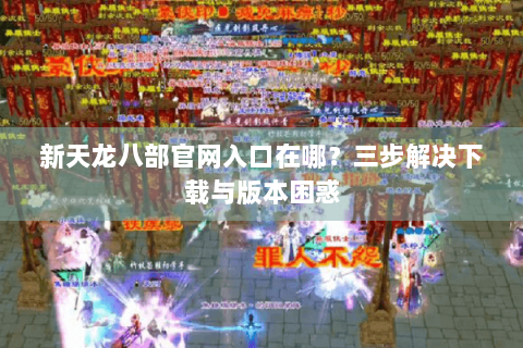 新天龙八部官网入口在哪?三步解决下载与版本困惑 新天龙八部官网入口在哪?三步解决下载与版本困惑