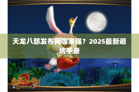 天龙八部发布网哪家强?2025最新避坑手册 天龙八部发布网哪家强?2025最新避坑手册