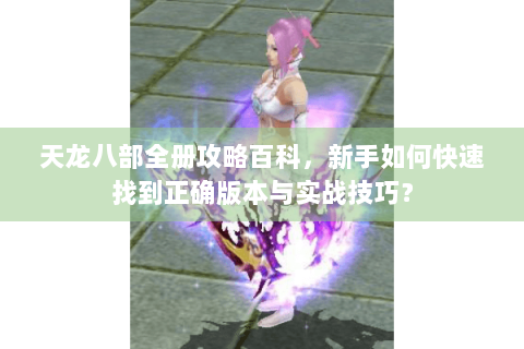 天龙八部全册攻略百科,新手如何快速找到正确版本与实战技巧? 天龙八部全册攻略百科,新手如何快速找到正确版本与实战技巧?