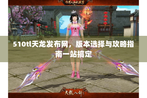 510tl天龙发布网,版本选择与攻略指南一站搞定 510tl天龙发布网,版本选择与攻略指南一站搞定