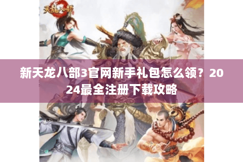 新天龙八部3官网新手礼包怎么领？2024最全注册下载攻略