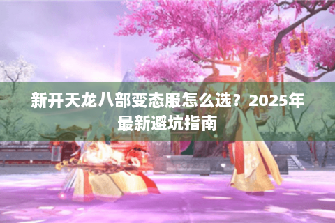 新开天龙八部变态服怎么选?2025年最新避坑指南 新开天龙八部变态服怎么选?2025年最新避坑指南