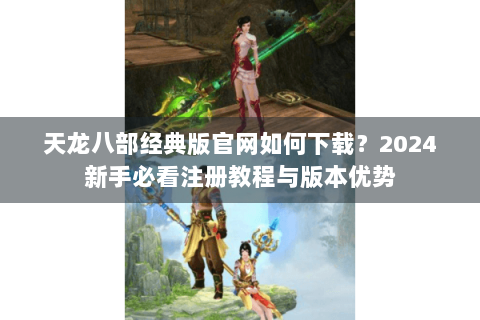 天龙八部经典版官网如何下载?2024新手必看注册教程与版本优势 天龙八部经典版官网如何下载?2024新手必看注册教程与版本优势