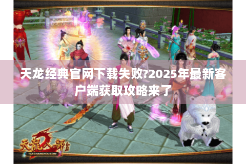 天龙经典官网下载失败?2025年最新客户端获取攻略来了 天龙经典官网下载失败?2025年最新客户端获取攻略来了