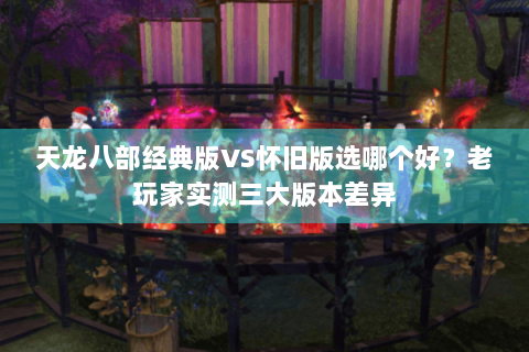 天龙八部经典版VS怀旧版选哪个好?老玩家实测三大版本差异 天龙八部经典版VS怀旧版选哪个好?老玩家实测三大版本差异