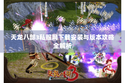 天龙八部3私服网下载安装与版本攻略全解析 天龙八部3私服网下载安装与版本攻略全解析