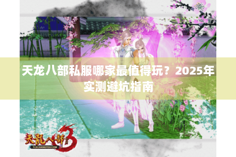 天龙八部私服哪家最值得玩?2025年实测避坑指南 天龙八部私服哪家最值得玩?2025年实测避坑指南
