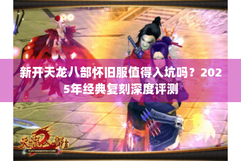 新开天龙八部怀旧服值得入坑吗？2025年经典复刻深度评测