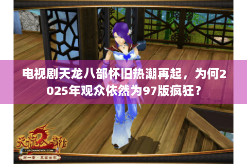 电视剧天龙八部怀旧热潮再起,为何2025年观众依然为97版疯狂? 电视剧天龙八部怀旧热潮再起,为何2025年观众依然为97版疯狂?