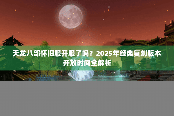 天龙八部怀旧服开服了吗?2025年经典复刻版本开放时间全解析 天龙八部怀旧服开服了吗?2025年经典复刻版本开放时间全解析