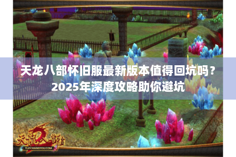 天龙八部怀旧服最新版本值得回坑吗？2025年深度攻略助你避坑