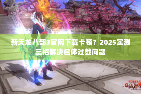 新天龙八部3官网下载卡顿？2025实测三招解决包体过载问题