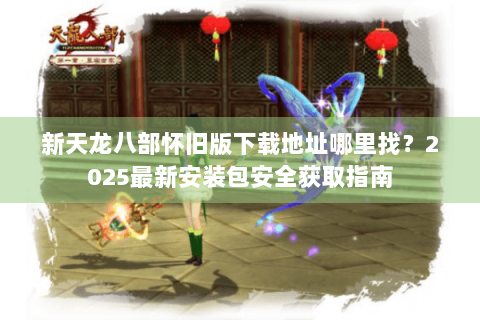 新天龙八部怀旧版下载地址哪里找？2025最新安装包安全获取指南