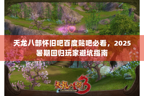 天龙八部怀旧吧百度贴吧必看，2025暑期回归玩家避坑指南