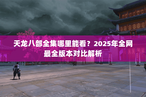 天龙八部全集哪里能看？2025年全网最全版本对比解析