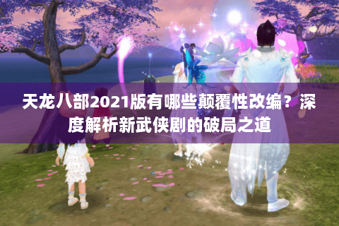 天龙八部2021版有哪些颠覆性改编？深度解析新武侠剧的破局之道