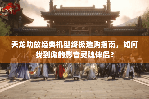 天龙功放经典机型终极选购指南，如何找到你的影音灵魂伴侣？