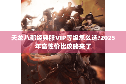 天龙八部经典服VIP等级怎么选?2025年高性价比攻略来了