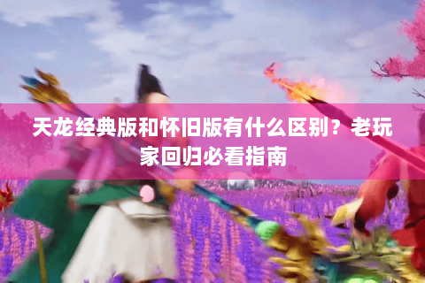 天龙经典版和怀旧版有什么区别？老玩家回归必看指南