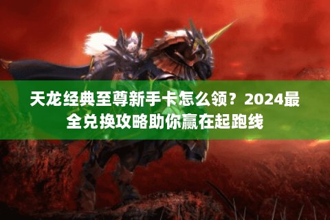 天龙经典至尊新手卡怎么领？2024最全兑换攻略助你赢在起跑线