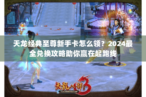 天龙经典至尊新手卡怎么领？2024最全兑换攻略助你赢在起跑线
