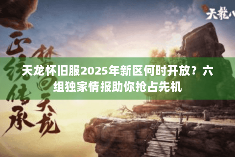 天龙怀旧服2025年新区何时开放？六组独家情报助你抢占先机