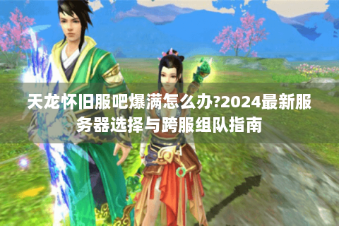 天龙怀旧服吧爆满怎么办?2024最新服务器选择与跨服组队指南