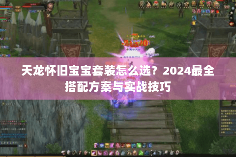 天龙怀旧宝宝套装怎么选?2024最全搭配方案与实战技巧 天龙怀旧宝宝套装怎么选?2024最全搭配方案与实战技巧