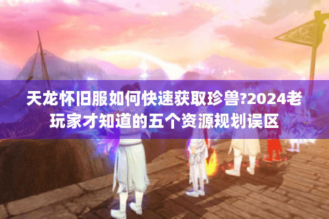 天龙怀旧服如何快速获取珍兽?2024老玩家才知道的五个资源规划误区
