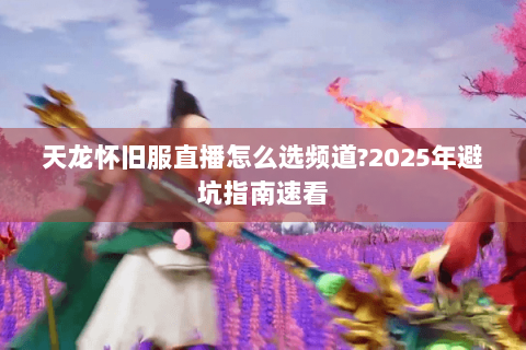 天龙怀旧服直播怎么选频道?2025年避坑指南速看 天龙怀旧服直播怎么选频道?2025年避坑指南速看