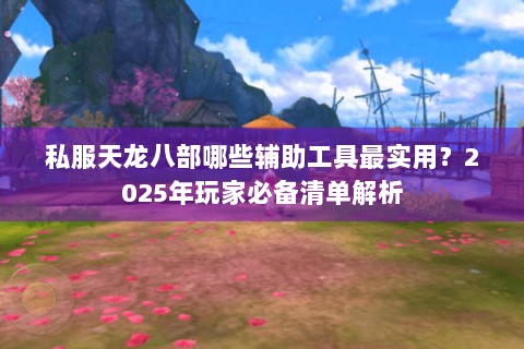 私服天龙八部哪些辅助工具最实用？2025年玩家必备清单解析