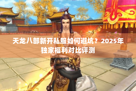 天龙八部新开私服如何避坑?2025年独家福利对比评测 天龙八部新开私服如何避坑?2025年独家福利对比评测