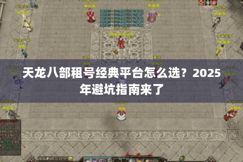 天龙八部租号经典平台怎么选?2025年避坑指南来了 天龙八部租号经典平台怎么选?2025年避坑指南来了
