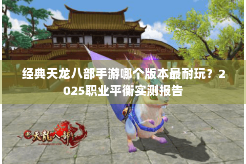 经典天龙八部手游哪个版本最耐玩？2025职业平衡实测报告