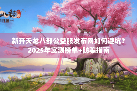新开天龙八部公益服发布网如何避坑？2025年实测榜单+防骗指南