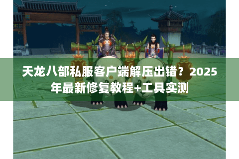 天龙八部私服客户端解压出错？2025年最新修复教程+工具实测