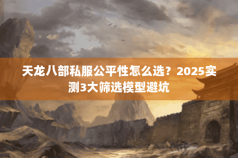 天龙八部私服公平性怎么选?2025实测3大筛选模型避坑 天龙八部私服公平性怎么选?2025实测3大筛选模型避坑
