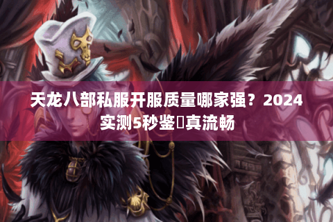 天龙八部私服开服质量哪家强？2024实测5秒鉴別真流畅
