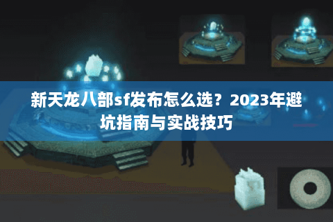 新天龙八部sf发布怎么选？2023年避坑指南与实战技巧