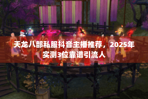 天龙八部私服抖音主播推荐，2025年实测3位靠谱引流人