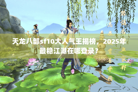 天龙八部sf10大人气王揭榜，2025年最稳江湖在哪登录？